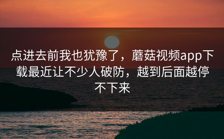 点进去前我也犹豫了,蘑菇视频app下载最近让不少人破防,越到后面越停不下来 点进去前我也犹豫了,蘑菇视频app下载最近让不少人破防,越到后面越停不下来