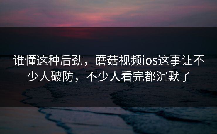 谁懂这种后劲，蘑菇视频ios这事让不少人破防，不少人看完都沉默了