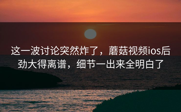 这一波讨论突然炸了，蘑菇视频ios后劲大得离谱，细节一出来全明白了