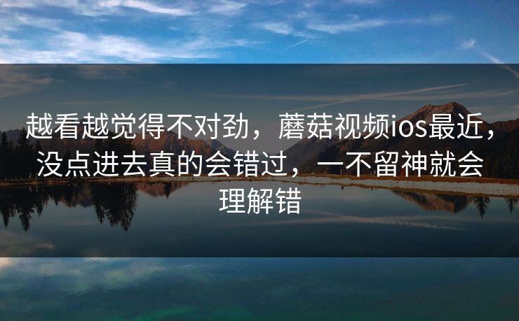 越看越觉得不对劲，蘑菇视频ios最近，没点进去真的会错过，一不留神就会理解错