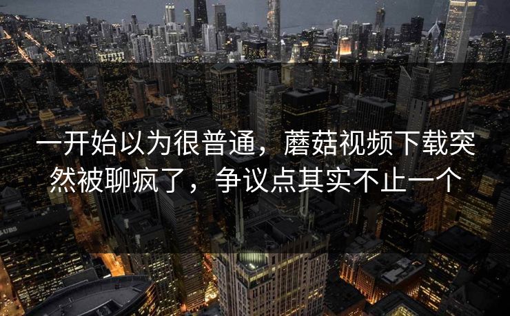 一开始以为很普通，蘑菇视频下载突然被聊疯了，争议点其实不止一个