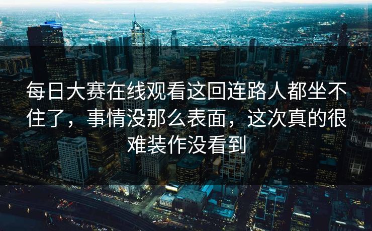 每日大赛在线观看这回连路人都坐不住了，事情没那么表面，这次真的很难装作没看到