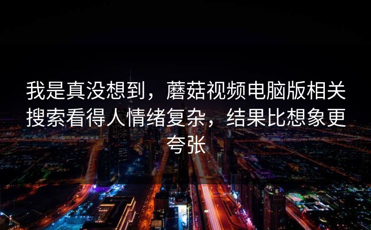 我是真没想到，蘑菇视频电脑版相关搜索看得人情绪复杂，结果比想象更夸张