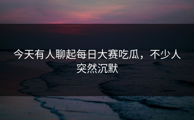 今天有人聊起每日大赛吃瓜，不少人突然沉默