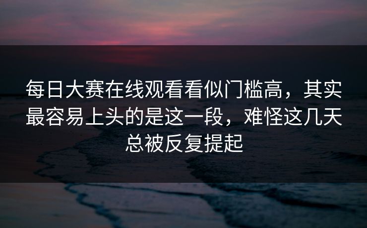 每日大赛在线观看看似门槛高,其实最容易上头的是这一段,难怪这几天总被反复提起 每日大赛在线观看看似门槛高,其实最容易上头的是这一段,难怪这几天总被反复提起