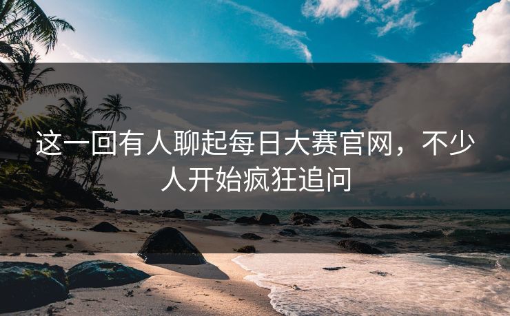 这一回有人聊起每日大赛官网,不少人开始疯狂追问 这一回有人聊起每日大赛官网,不少人开始疯狂追问