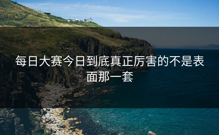 每日大赛今日到底真正厉害的不是表面那一套