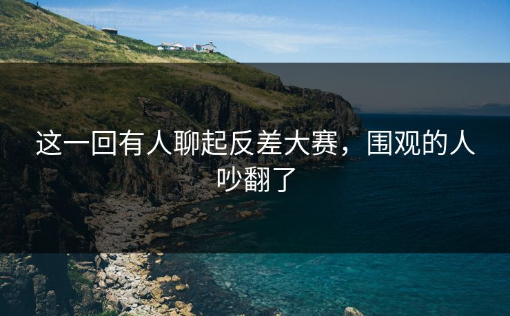 这一回有人聊起反差大赛，围观的人吵翻了