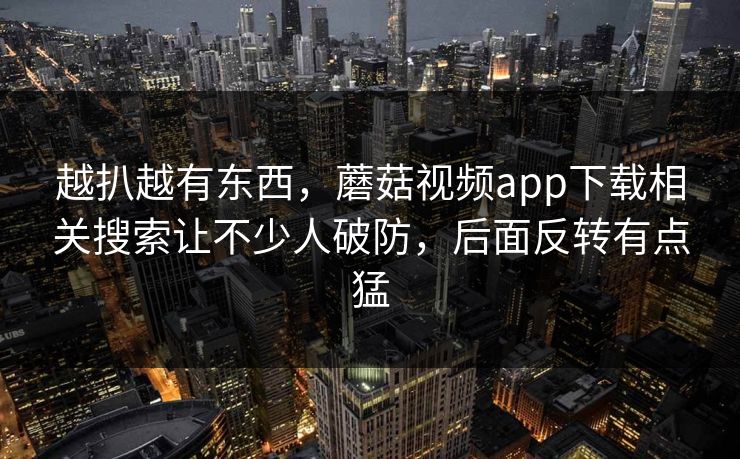 越扒越有东西，蘑菇视频app下载相关搜索让不少人破防，后面反转有点猛