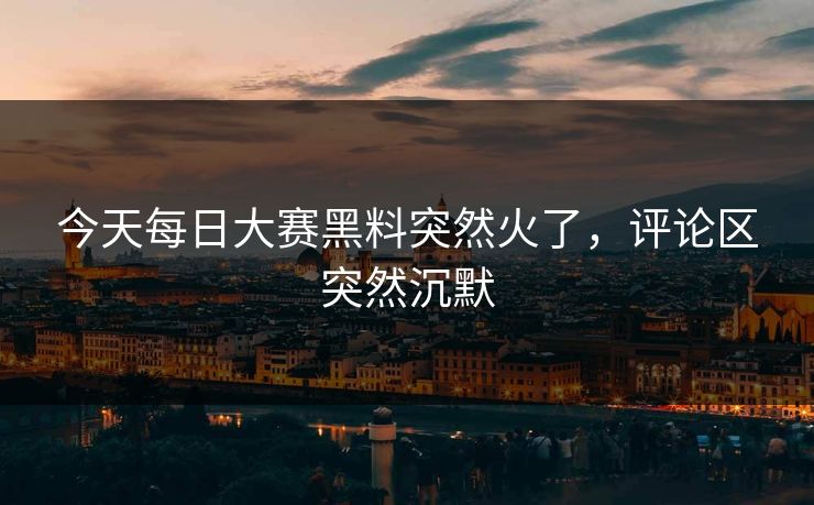 今天每日大赛黑料突然火了，评论区突然沉默