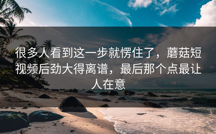 很多人看到这一步就愣住了，蘑菇短视频后劲大得离谱，最后那个点最让人在意