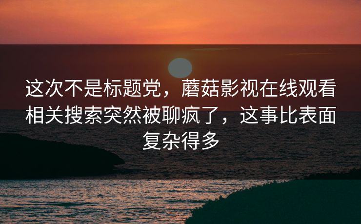 这次不是标题党，蘑菇影视在线观看相关搜索突然被聊疯了，这事比表面复杂得多