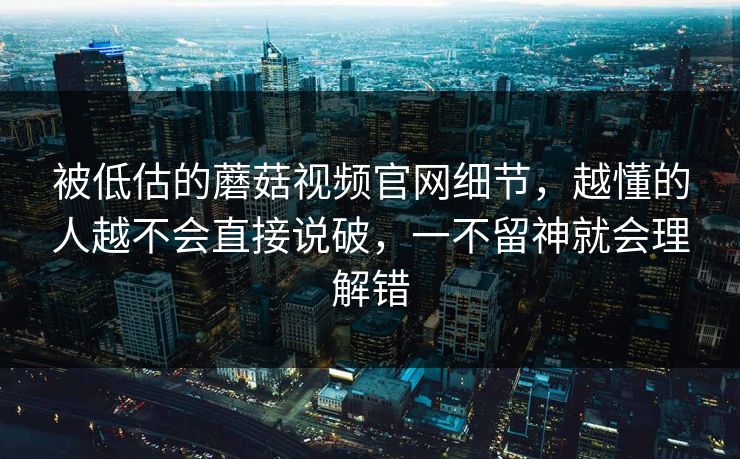 被低估的蘑菇视频官网细节，越懂的人越不会直接说破，一不留神就会理解错