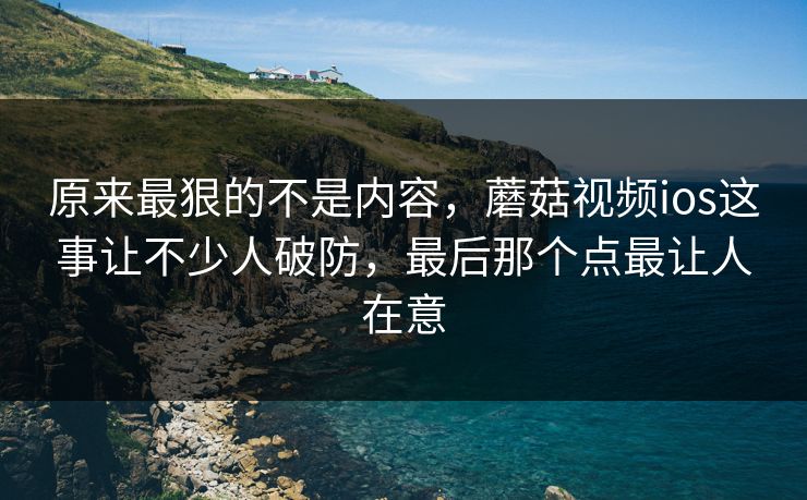 原来最狠的不是内容，蘑菇视频ios这事让不少人破防，最后那个点最让人在意