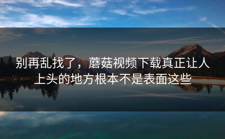 别再乱找了，蘑菇视频下载真正让人上头的地方根本不是表面这些