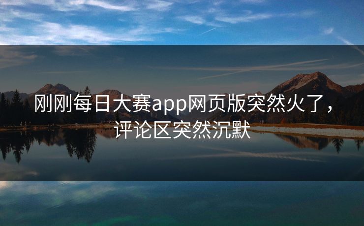 刚刚每日大赛app网页版突然火了，评论区突然沉默