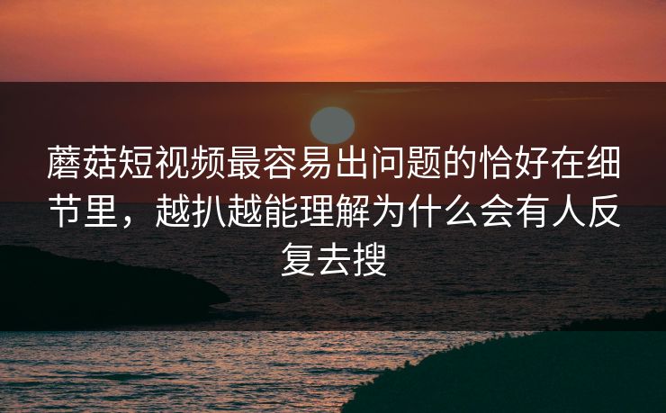蘑菇短视频最容易出问题的恰好在细节里，越扒越能理解为什么会有人反复去搜