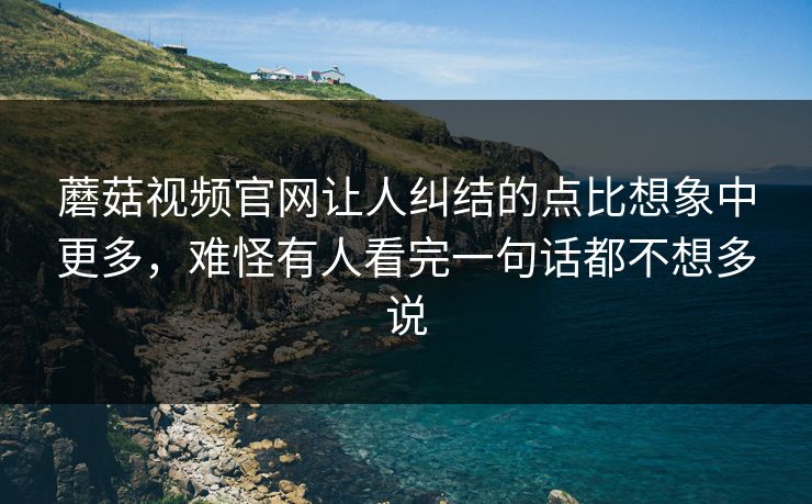 蘑菇视频官网让人纠结的点比想象中更多，难怪有人看完一句话都不想多说
