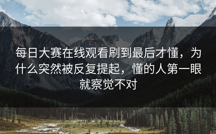 每日大赛在线观看刷到最后才懂,为什么突然被反复提起,懂的人第一眼就察觉不对 每日大赛在线观看刷到最后才懂,为什么突然被反复提起,懂的人第一眼就察觉不对