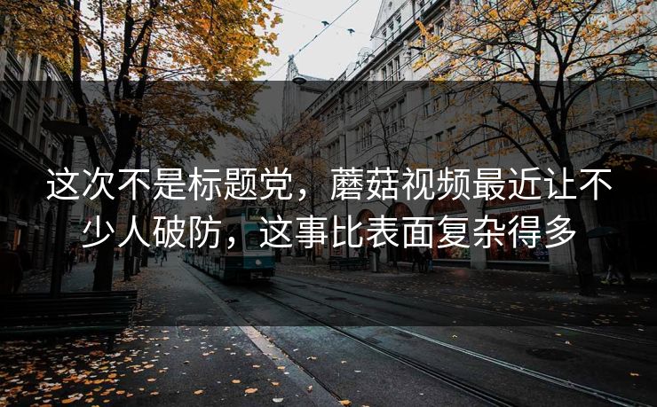 这次不是标题党,蘑菇视频最近让不少人破防,这事比表面复杂得多 这次不是标题党,蘑菇视频最近让不少人破防,这事比表面复杂得多