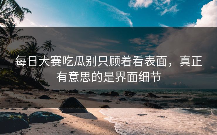每日大赛吃瓜别只顾着看表面，真正有意思的是界面细节