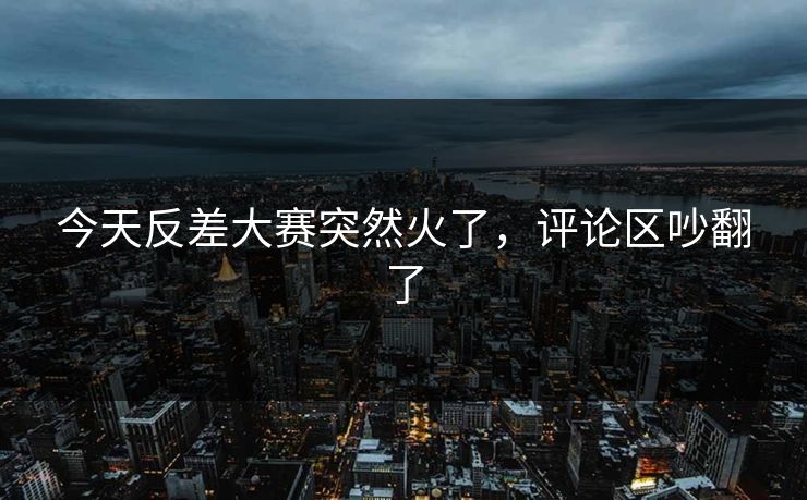 今天反差大赛突然火了，评论区吵翻了