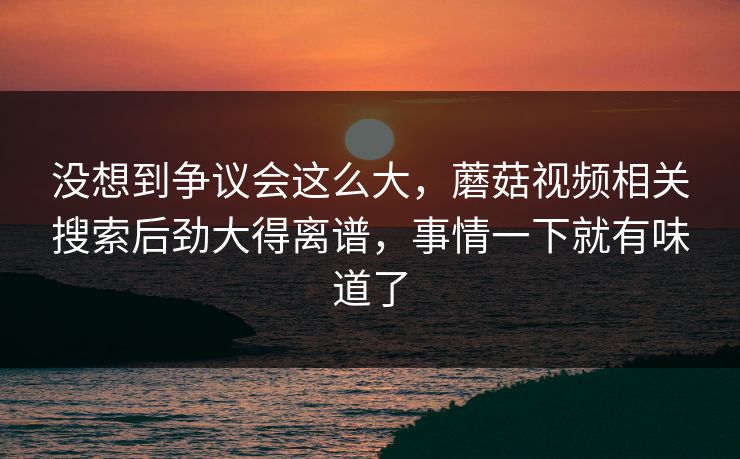 没想到争议会这么大，蘑菇视频相关搜索后劲大得离谱，事情一下就有味道了
