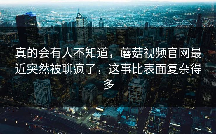 真的会有人不知道，蘑菇视频官网最近突然被聊疯了，这事比表面复杂得多