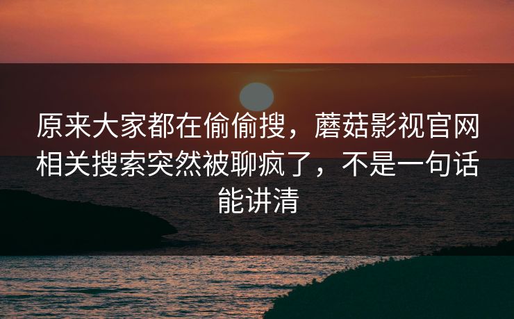 原来大家都在偷偷搜，蘑菇影视官网相关搜索突然被聊疯了，不是一句话能讲清