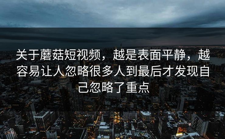 关于蘑菇短视频，越是表面平静，越容易让人忽略很多人到最后才发现自己忽略了重点