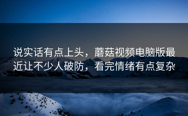 说实话有点上头，蘑菇视频电脑版最近让不少人破防，看完情绪有点复杂