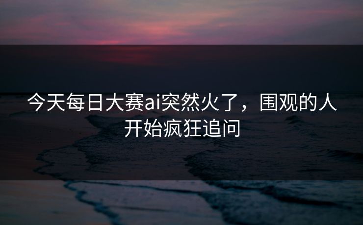 今天每日大赛ai突然火了，围观的人开始疯狂追问