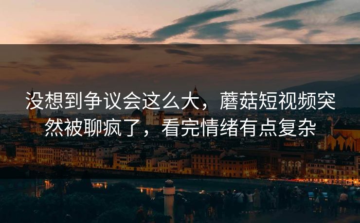 没想到争议会这么大,蘑菇短视频突然被聊疯了,看完情绪有点复杂 没想到争议会这么大,蘑菇短视频突然被聊疯了,看完情绪有点复杂
