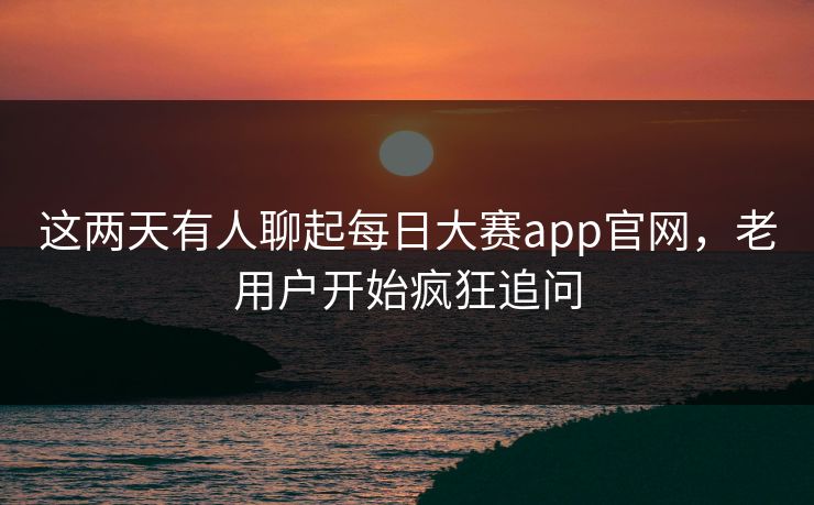 这两天有人聊起每日大赛app官网，老用户开始疯狂追问