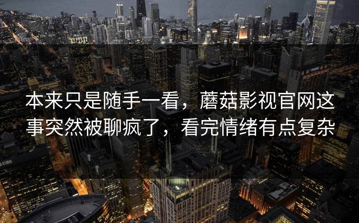 本来只是随手一看，蘑菇影视官网这事突然被聊疯了，看完情绪有点复杂