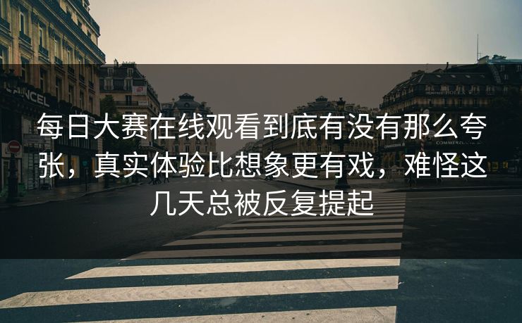 每日大赛在线观看到底有没有那么夸张，真实体验比想象更有戏，难怪这几天总被反复提起