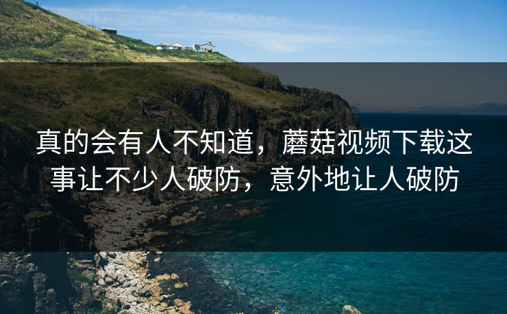 真的会有人不知道，蘑菇视频下载这事让不少人破防，意外地让人破防