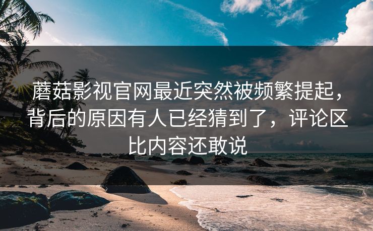 蘑菇影视官网最近突然被频繁提起，背后的原因有人已经猜到了，评论区比内容还敢说