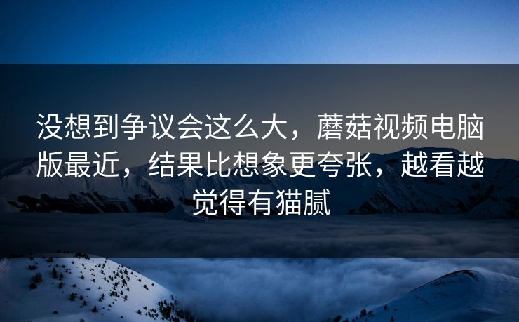 没想到争议会这么大,蘑菇视频电脑版最近,结果比想象更夸张,越看越觉得有猫腻 没想到争议会这么大,蘑菇视频电脑版最近,结果比想象更夸张,越看越觉得有猫腻