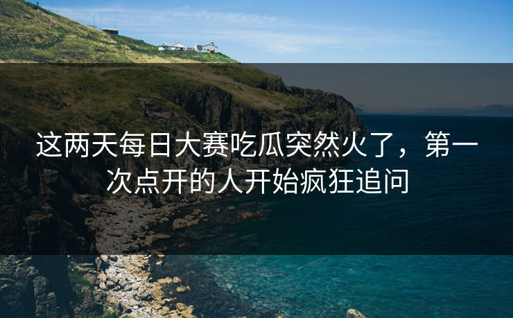 这两天每日大赛吃瓜突然火了，第一次点开的人开始疯狂追问