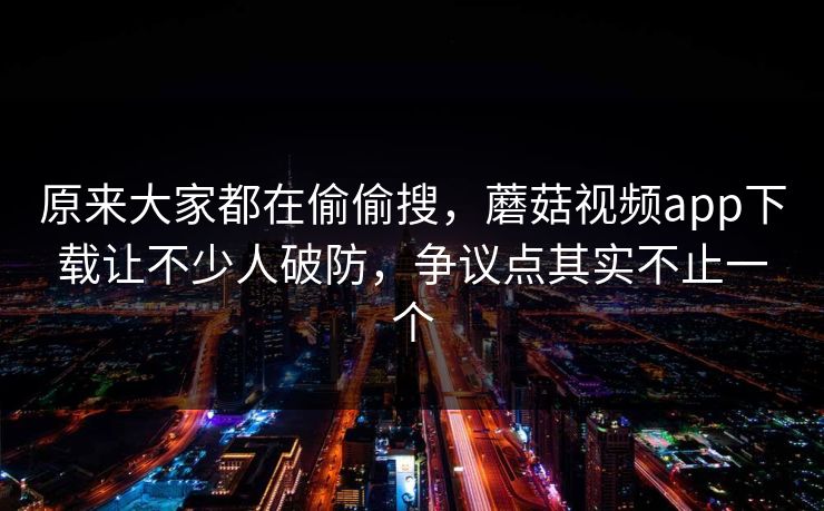 原来大家都在偷偷搜，蘑菇视频app下载让不少人破防，争议点其实不止一个