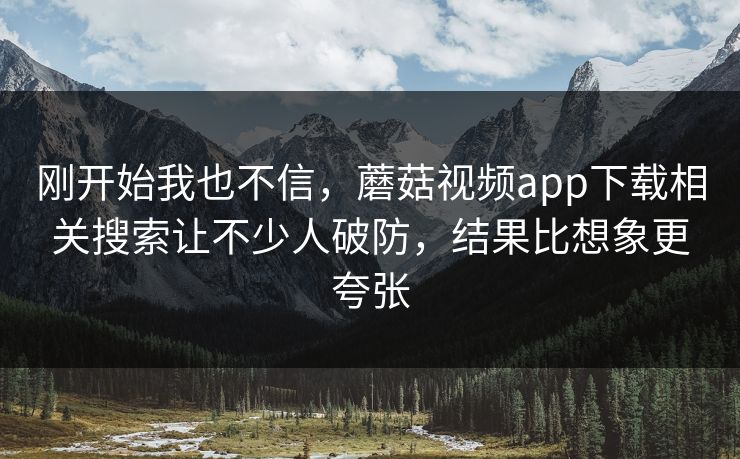 刚开始我也不信,蘑菇视频app下载相关搜索让不少人破防,结果比想象更夸张 刚开始我也不信,蘑菇视频app下载相关搜索让不少人破防,结果比想象更夸张