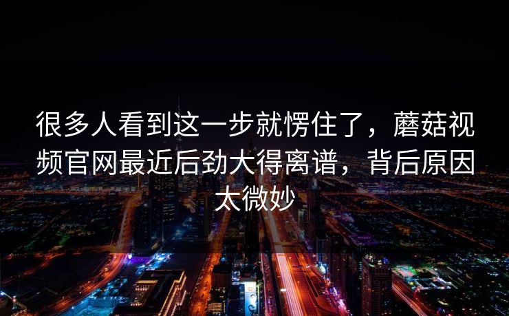 很多人看到这一步就愣住了，蘑菇视频官网最近后劲大得离谱，背后原因太微妙