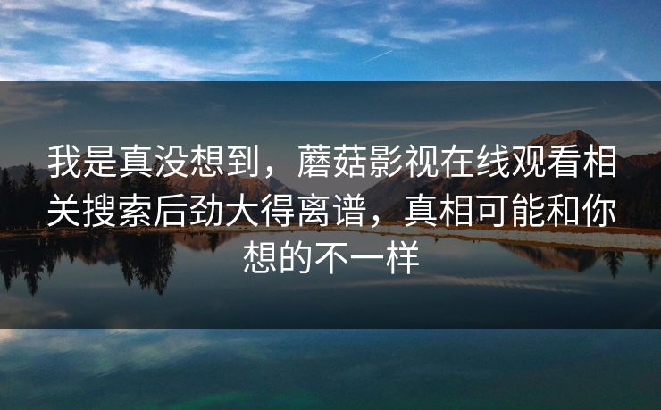 我是真没想到，蘑菇影视在线观看相关搜索后劲大得离谱，真相可能和你想的不一样