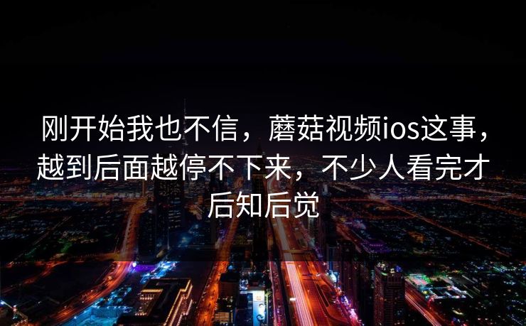 刚开始我也不信,蘑菇视频ios这事,越到后面越停不下来,不少人看完才后知后觉 刚开始我也不信,蘑菇视频ios这事,越到后面越停不下来,不少人看完才后知后觉