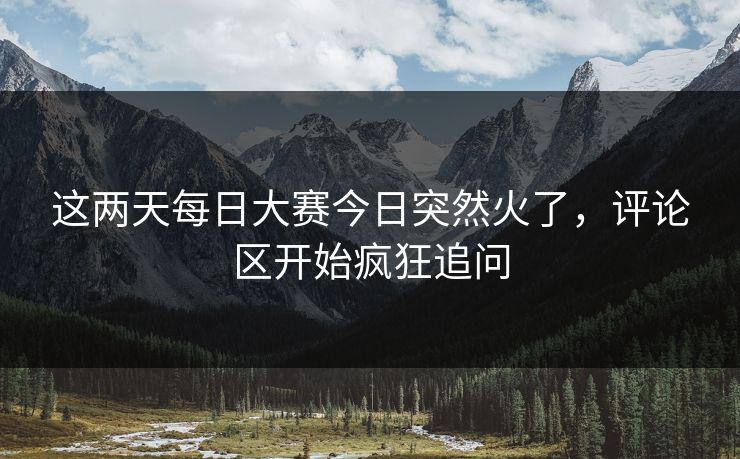 这两天每日大赛今日突然火了，评论区开始疯狂追问