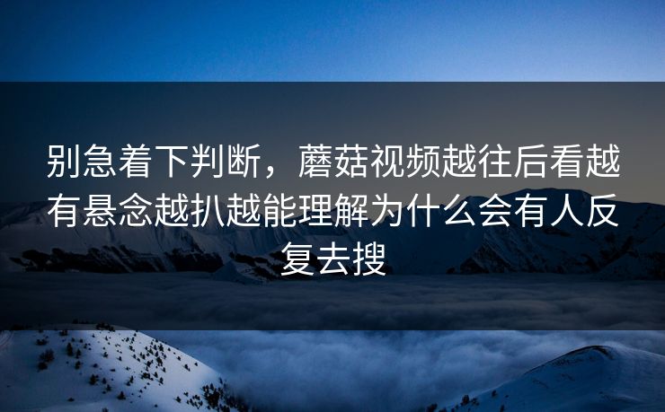 别急着下判断，蘑菇视频越往后看越有悬念越扒越能理解为什么会有人反复去搜