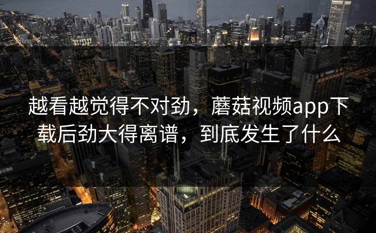 越看越觉得不对劲，蘑菇视频app下载后劲大得离谱，到底发生了什么