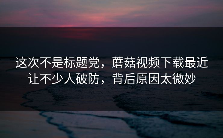 这次不是标题党,蘑菇视频下载最近让不少人破防,背后原因太微妙 这次不是标题党,蘑菇视频下载最近让不少人破防,背后原因太微妙