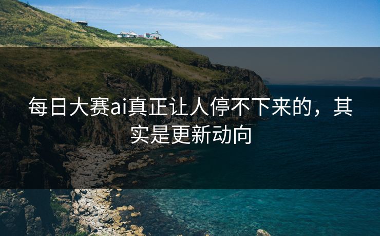 每日大赛ai真正让人停不下来的，其实是更新动向